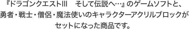 『ドラゴンクエストIII　そして伝説へ…』のゲームソフトと、勇者・戦士・僧侶・魔法使いのキャラクターアクリルブロックがセットになった商品です。