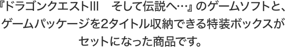 『ドラゴンクエストIII　そして伝説へ…』のゲームソフトと、ゲームパッケージを2タイトル収納できる特装ボックスがセットになった商品です。