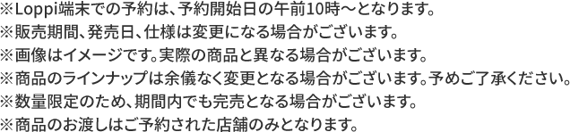 ※Loppi端末での予約は、予約開始日の午前10時～となります。 ※販売期間、発売日、仕様は変更になる場合がございます。 ※画像はイメージです。実際の商品と異なる場合がございます。 ※商品のラインナップは余儀なく変更となる場合がございます。予めご了承ください。 ※数量限定のため、期間内でも完売となる場合がございます。 ※商品のお渡しはご予約された店舗のみとなります。
