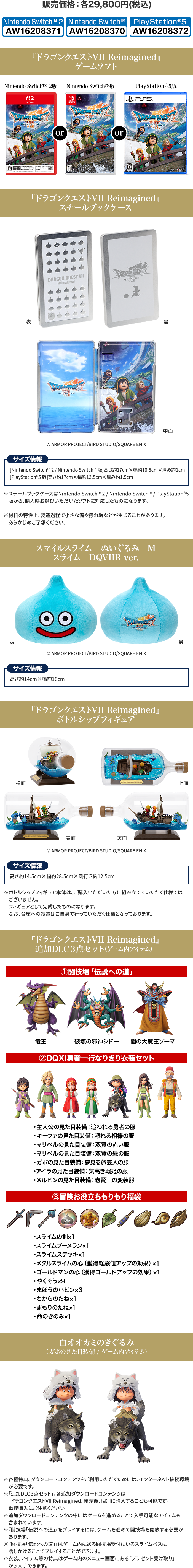 販売価格：各29,800円(税込) 『ドラゴンクエストVII Reimagined』ゲームソフト 『ドラゴンクエストVII Reimagined』スチールブックケース スマイルスライム　ぬいぐるみ　Mスライム　DQVIIR ver. 『ドラゴンクエストVII Reimagined』ボトルシップフィギュア 『ドラゴンクエストVII Reimagined』追加DLC3点セット（ゲーム内アイテム） 白オオカミのきぐるみ（ガボの見た目装備 / ゲーム内アイテム）