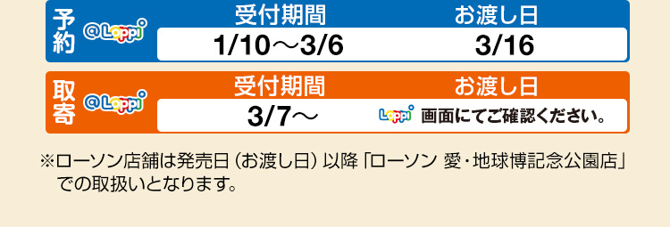 予約 受付期間 1/10～3/6 お渡し日 3/16 取寄 受付期間 3/7～ お渡し日 Loppi画面にてご確認ください。