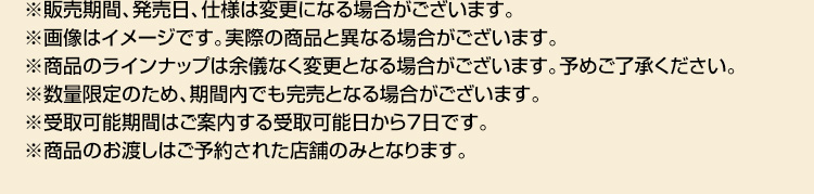 ※販売期間、発売日、仕様は変更になる場合がございます。 ※画像はイメージです。実際の商品と異なる場合がございます。 ※商品のラインナップは余儀なく変更となる場合がございます。予めご了承ください。 ※数量限定のため、期間内でも完売となる場合がございます。 ※受取可能期間はご案内する受取可能日から7日です。 ※商品のお渡しはご予約された店舗のみとなります。