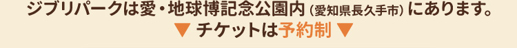 ジブリパークは愛・地球博記念公園内（愛知県長久手市）にあります。▼ チケットは予約制 ▼