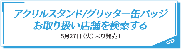 アクリルスタンド/グリッター缶バッジ お取り扱い店舗を検索する 5月27日(火)より発売！