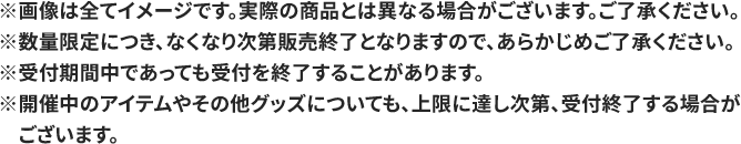 ※画像は全てイメージです。実際の商品とは異なる場合がございます。ご了承ください。 ※数量限定につき、なくなり次第販売終了となりますので、あらかじめご了承ください。 ※受付期間中であっても受付を終了することがあります。 ※開催中のアイテムやその他グッズについても、上限に達し次第、受付終了する場合がございます。