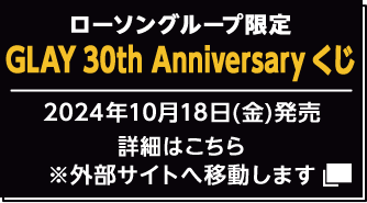 ローソングループ限定 GLAY 30th Anniversary くじ 2024年10月18日（金）発売 詳細はこちら ※外部サイトへ移動します