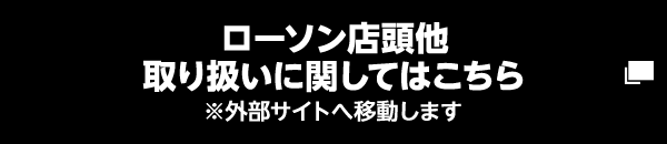 ローソン店頭他 取り扱いに関してはこちら ※外部サイトへ移動します