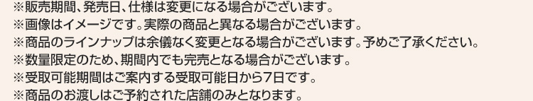 ※販売期間、発売日、仕様は変更になる場合がございます。 ※画像はイメージです。実際の商品と異なる場合がございます。 ※商品のラインナップは余儀なく変更となる場合がございます。予めご了承ください。 ※数量限定のため、期間内でも完売となる場合がございます。 ※受取可能期間はご案内する受取可能日から7日です。 ※商品のお渡しはご予約された店舗のみとなります。