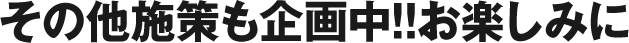 その他施策も企画中!!お楽しみに