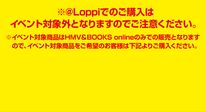 ※@Loppiでのご購入はイベント対象外となりますのでご注意ください。 ※イベント対象商品はHMV＆BOOKS onlineのみでの販売となりますので、イベント対象商品をご希望のお客様は下記よりご購入ください。