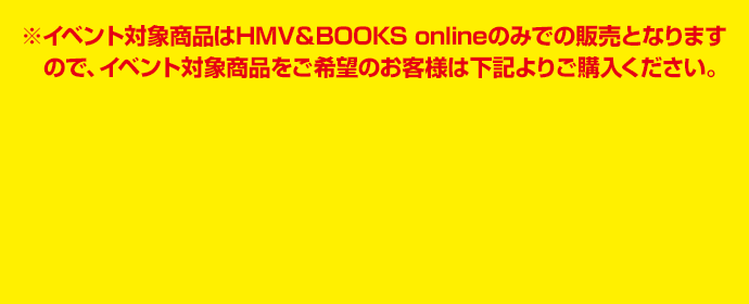 ※イベント対象商品はHMV＆BOOKS onlineのみでの販売となりますので、イベント対象商品をご希望のお客様は下記よりご購入ください。