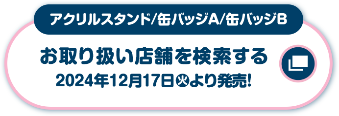 アクリルスタンド/缶バッジA/缶バッジB お取り扱い店舗を検索する 2024年12月17日(火)より発売！