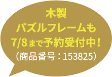 木製パズルフレームも7/8まで予約受付中！（商品番号：153825）