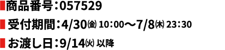 商品番号:057529　受付期間:4/30(金) 10:00~7/8(木) 23:30　お渡し日:9/14(火) 以降