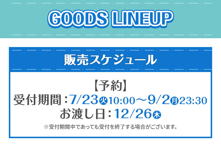 GOODS LINEUP 販売スケジュール 【予約】受付期間：7/23（火）10:00～9/2（月）23:30 お渡し日：12/26（木） ※受付期間中であっても受付を終了する場合がございます。