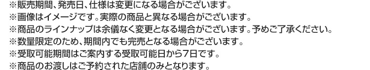 ※販売期間、発売日、仕様は変更になる場合がございます。 ※画像はイメージです。実際の商品と異なる場合がございます。 ※商品のラインナップは余儀なく変更となる場合がございます。予めご了承ください。 ※数量限定のため、期間内でも完売となる場合がございます。 ※受取可能期間はご案内する受取可能日から7日です。 ※商品のお渡しはご予約された店舗のみとなります。