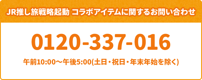 JR推し旅戦略起動 コラボアイテムに関するお問い合わせ 0120-337-016 午前10:00～午後5:00(土日・祝日・年末年始を除く)