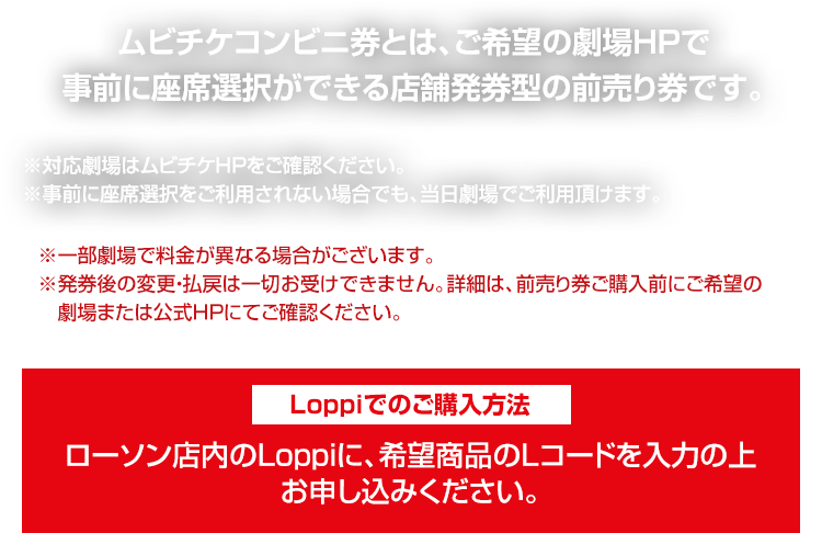 ムビチケコンビニ券とは、ご希望の劇場HPで事前に座席選択ができる店舗発券型の前売り券です。