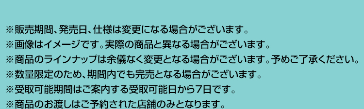 ※販売期間、発売日、仕様は変更になる場合がございます。 ※画像はイメージです。実際の商品と異なる場合がございます。 ※商品のラインナップは余儀なく変更となる場合がございます。予めご了承ください。 ※数量限定のため、期間内でも完売となる場合がございます。 ※受取可能期間はご案内する受取可能日から7日です。 ※商品のお渡しはご予約された店舗のみとなります。