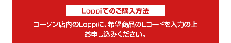 Loppiでのご購入方法 ローソン店内のLoppiに、希望商品のLコードを入力の上お申し込みください。