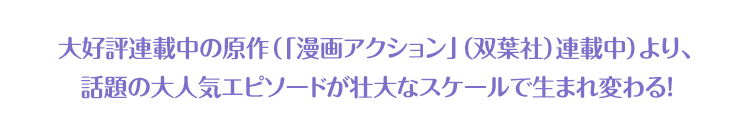 大好評連載中の原作（「漫画アクション」（双葉社）連載中）より、話題の大人気エピソードが壮大なスケールで生まれ変わる！