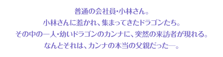 普通の会社員・小林さん。小林さんに惹かれ、集まってきたドラゴンたち。その中の一人・幼いドラゴンのカンナに、突然の来訪者が現れる。なんとそれは、カンナの本当の父親だった─。