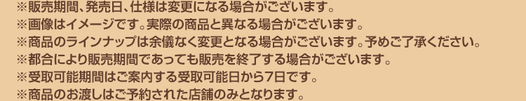 ※販売期間、発売日、仕様は変更になる場合がございます。 ※画像はイメージです。実際の商品と異なる場合がございます。※商品のラインナップは余儀なく変更となる場合がございます。予めご了承ください。 ※都合により販売期間であっても販売を終了する場合がございます。 ※受取可能期間はご案内する受取可能日から7日です。 ※商品のお渡しはご予約された店舗のみとなります。