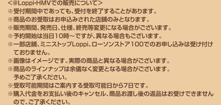 ＜@Loppi・HMVでの販売について＞ ※受付期間中であっても、受付を終了することがあります。 ※商品のお受取はお申込みされた店舗のみとなります。 ※販売期間、発売日、仕様、終売等変更になる場合がございます。 ※予約開始は当日10時～ですが、異なる場合もございます。 ※一部店舗、ミニストップLoppi、ローソンストア100でのお申し込みは受け付けておりません。 ※画像はイメージです。実際の商品と異なる場合がございます。 ※商品のラインナップは余儀なく変更となる場合がございます。予めご了承ください。 ※受取可能期間はご案内する受取可能日から7日です。 ※購入代金をお支払い後のキャンセル、商品お渡し後の返品はお受けできませんので、ご了承ください。