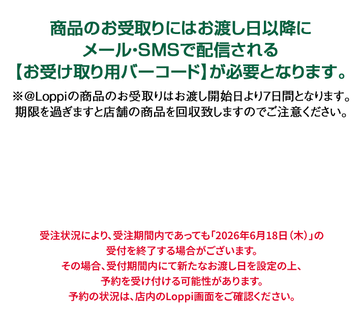 商品のお受取りにはお渡し日以降にメール・SMSで配信される【お受け取り用バーコード】が必要となります。 ※@Loppiの商品のお受取りはお渡し開始日より7日間となります。期限を過ぎますと店舗の商品を回収致しますのでご注意ください。 受注状況により、受注期間内であっても「2026年6月18日(木)」の受付を終了する場合がございます。その場合、受付期間内にて新たなお渡し日を設定の上、予約を受け付ける可能性があります。予約の状況は、店内のLoppi画面をご確認ください。