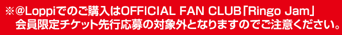 ※＠Loppiでのご購入はOFFICIAL FAN CLUB「Ringo Jam」会員限定チケット先行応募の対象外となりますのでご注意ください。
