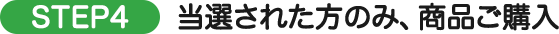 STEP4 当選された方のみ、商品ご購入