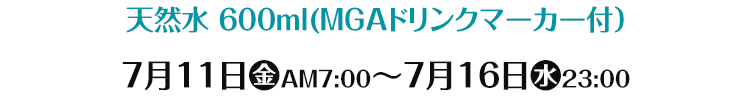 天然水 600ml(MGAドリンクマーカー付) 7月11日(金)AM7:00～7月16日(水)23:00