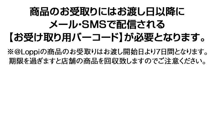 商品のお受取りにはお渡し日以降にメール・SMSで配信される【お受け取り用バーコード】が必要となります。 ※@Loppiの商品のお受取りはお渡し開始日より7日間となります。期限を過ぎますと店舗の商品を回収致しますのでご注意ください。