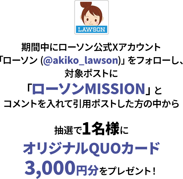 期間中にローソン公式Xアカウント「ローソン (@akiko_lawson)」をフォローし、対象ポストに「ローソンMISSION」とコメントを入れて引用ポストした方の中から抽選で1名様にオリジナルQUOカード3,000円分をプレゼント！