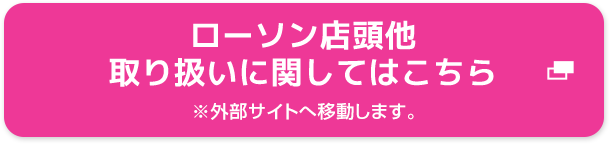 ローソン店頭他 取り扱いに関してはこちら ※外部サイトへ移動します。