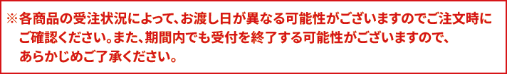 ※各商品の受注状況によって、お渡し日が異なる可能性がございますのでご注文時にご確認ください。また、期間内でも受付を終了する可能性がございますので、あらかじめご了承ください。
