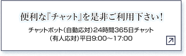 便利な『チャット』を是非ご利用下さい！ チャットボット（自動応対）24時間365日チャット（有人応対）平日9:00～17:00
