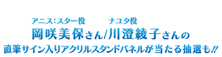 対象商品を購入でアニス:スター役 岡咲美保さん/ナユタ役 川澄綾子さんの直筆サイン入りアクリルスタンドパネルが当たる抽選も！！