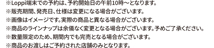 ※Loppi端末での予約は、予約開始日の午前10時〜となります。 ※販売期間、発売日、仕様は変更になる場合がございます。 ※画像はイメージです。実際の商品と異なる場合がございます。 ※商品のラインナップは余儀なく変更となる場合がございます。予めご了承ください。 ※数量限定のため、期間内でも完売となる場合がございます。 ※商品のお渡しはご予約された店舗のみとなります。