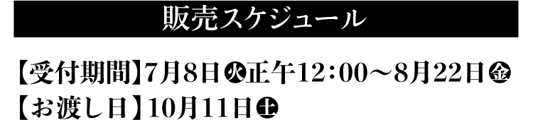 販売スケジュール 【受付期間】7月8日(火)正午12:00〜8月22日(金) 【お渡し日】10月11日(土)