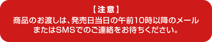 【注意】 商品のお渡しは、発売日当日の午前10時以降のメールまたはSMSでのご連絡をお待ちください。