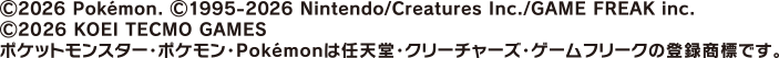 copyright 2026 Pokémon. copyright 1995-2026 Nintendo/Creatures Inc. /GAME FREAK inc. copyright 2026 KOEI TECMO GAMES ポケットモンスター・ポケモン・Pokémonは任天堂・クリーチャーズ・ゲームフリークの登録商標です。