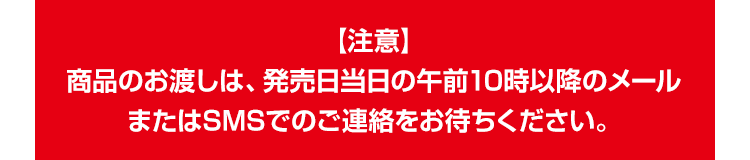 【注意】 商品のお渡しは、発売日当日の午前10時以降のメールまたはSMSでのご連絡をお待ちください。