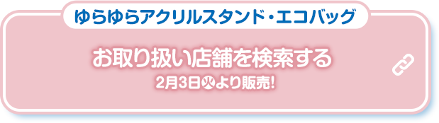 ゆらゆらアクリルスタンド・エコバッグ お取り扱い店舗を検索する 2月3日(火)より販売！