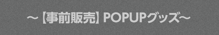 〜【事前販売】POPUPグッズ〜