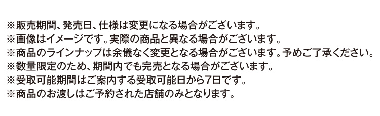 ※販売期間、発売日、仕様は変更になる場合がございます。 ※画像はイメージです。実際の商品と異なる場合がございます。 ※商品のラインナップは余儀なく変更となる場合がございます。予めご了承ください。 ※数量限定のため、期間内でも完売となる場合がございます。 ※受取可能期間はご案内する受取可能日から7日です。 ※商品のお渡しはご予約された店舗のみとなります。
