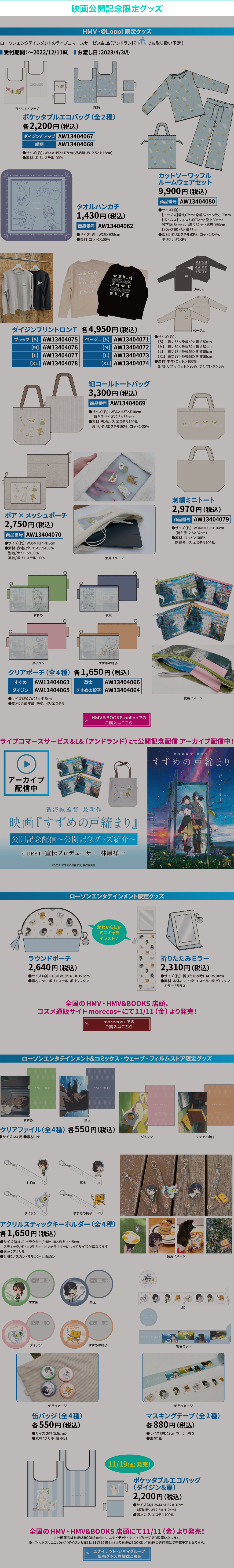 映画公開記念限定グッズ HMV・@Loppi限定グッズ受付中!ローソンエンタテインメントのライブコマースサービス&L&(アンドランド)でも取り扱い予定!受付期間:〜2022/12/11(日)お渡し日:2023/4/3(月) HMV&BOOKS onlineでのご購入はこちら ライブコマースサービス&L&(アンドランド)にて公開記念配信アーカイブ配信中!新海誠監督 最新作『すずめの戸締まり』公開記念配信〜公開記念グッズ紹介 GUEST:宣伝プロデューサー 林原祥一 ローソンエンタテインメント限定グッズ 全国のHMV・HMV&BOOKS 店頭、コスメ通販サイトmorecos+にて11/11(金)より発売! morecos+でのご購入はこちら ローソンエンタテインメント&コミックス・ウェーブ・フィルムストア限定グッズ 全国のHMV・HMV&BOOKS 店頭にて11/11(金)より発売!※一部商品は HMV&BOOKS online、ユナイテッド・シネマグループでも販売いたします。※ポケッタブルエコバッグ(ダイジン&扉)は11月19日(土)よりHMV&BOOKS / HMVの各店舗にて発売予定となります。 ユナイテッド・シネマグループ 販売グッズ詳細はこちら
