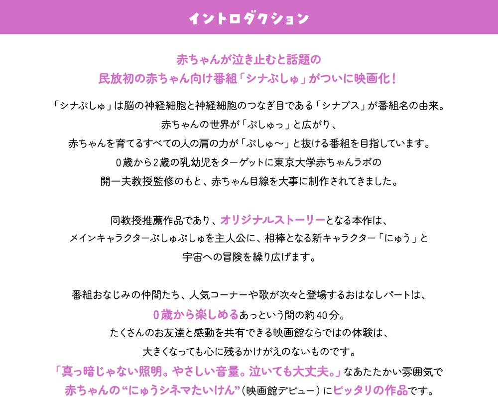 イントロダクション　赤ちゃんが泣き止むと話題の民放初の赤ちゃん向け番組「シナぷしゅ」がついに映画化！「シナぷしゅ」は脳の神経細胞と神経細胞のつなぎ目である「シナプス」が番組名の由来。
赤ちゃんの世界が「ぷしゅっ」と広がり、赤ちゃんを育てるすべての人の肩の力が「ぷしゅ〜」と抜ける番組を目指しています。0歳から2歳の乳幼児をターゲットに東京大学赤ちゃんラボの開一夫教授監修のもと、赤ちゃん目線を大事に制作されてきました。同教授推薦作品であり、オリジナルストーリーとなる本作は、メインキャラクターぷしゅぷしゅを主人公に、相棒となる新キャラクター「にゅう」と宇宙への冒険を繰り広げます。番組おなじみの仲間たち、人気コーナーや歌が次々と登場するおはなしパートは、0歳から楽しめるあっという間の約40分。たくさんのお友達と感動を共有できる映画館ならではの体験は、大きくなっても心に残るかけがえのないものです。「真っ暗じゃない照明。やさしい音量。泣いても大丈夫。」なあたたかい雰囲気で赤ちゃんの“にゅうシネマたいけん”（映画館デビュー）にピッタリの作品です。