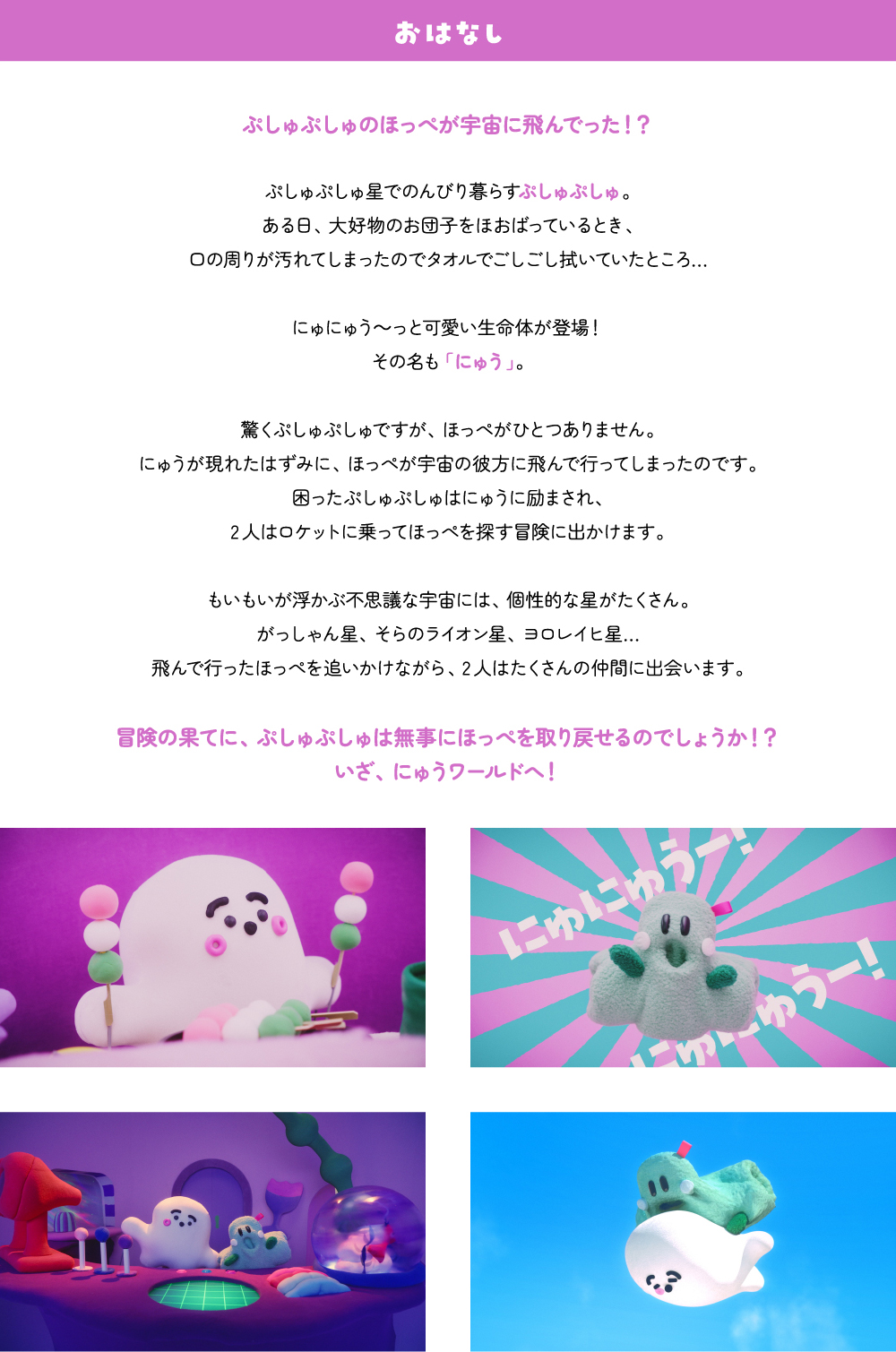 おはなし ぷしゅぷしゅのほっぺが宇宙に飛んでった！？ぷしゅぷしゅ星でのんびり暮らすぷしゅぷしゅ。ある日、大好物のお団子をほおばっているとき、口の周りが汚れてしまったのでタオルでごしごし拭いていたところ…にゅにゅう～っと可愛い生命体が登場！その名も「にゅう」。驚くぷしゅぷしゅですが、ほっぺがひとつありません。にゅうが現れたはずみに、ほっぺが宇宙の彼方に飛んで行ってしまったのです。困ったぷしゅぷしゅはにゅうに励まされ、2人はロケットに乗ってほっぺを探す冒険に出かけます。もいもいが浮かぶ不思議な宇宙には、個性的な星がたくさん。がっしゃん星、そらのライオン星、ヨロレイヒ星…飛んで行ったほっぺを追いかけながら、2人はたくさんの仲間に出会います。冒険の果てに、ぷしゅぷしゅは無事にほっぺを取り戻せるのでしょうか！？いざ、にゅうワールドへ！