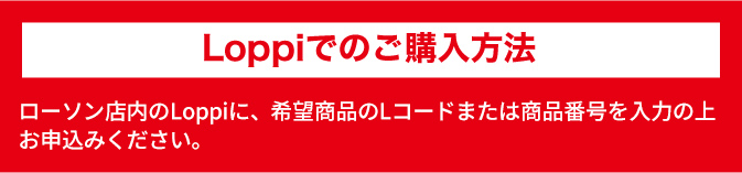 Loppiでのご購入方法 ローソン店内のLoppiに、希望商品のLコードまたは商品番号を入力の上お申込みください。